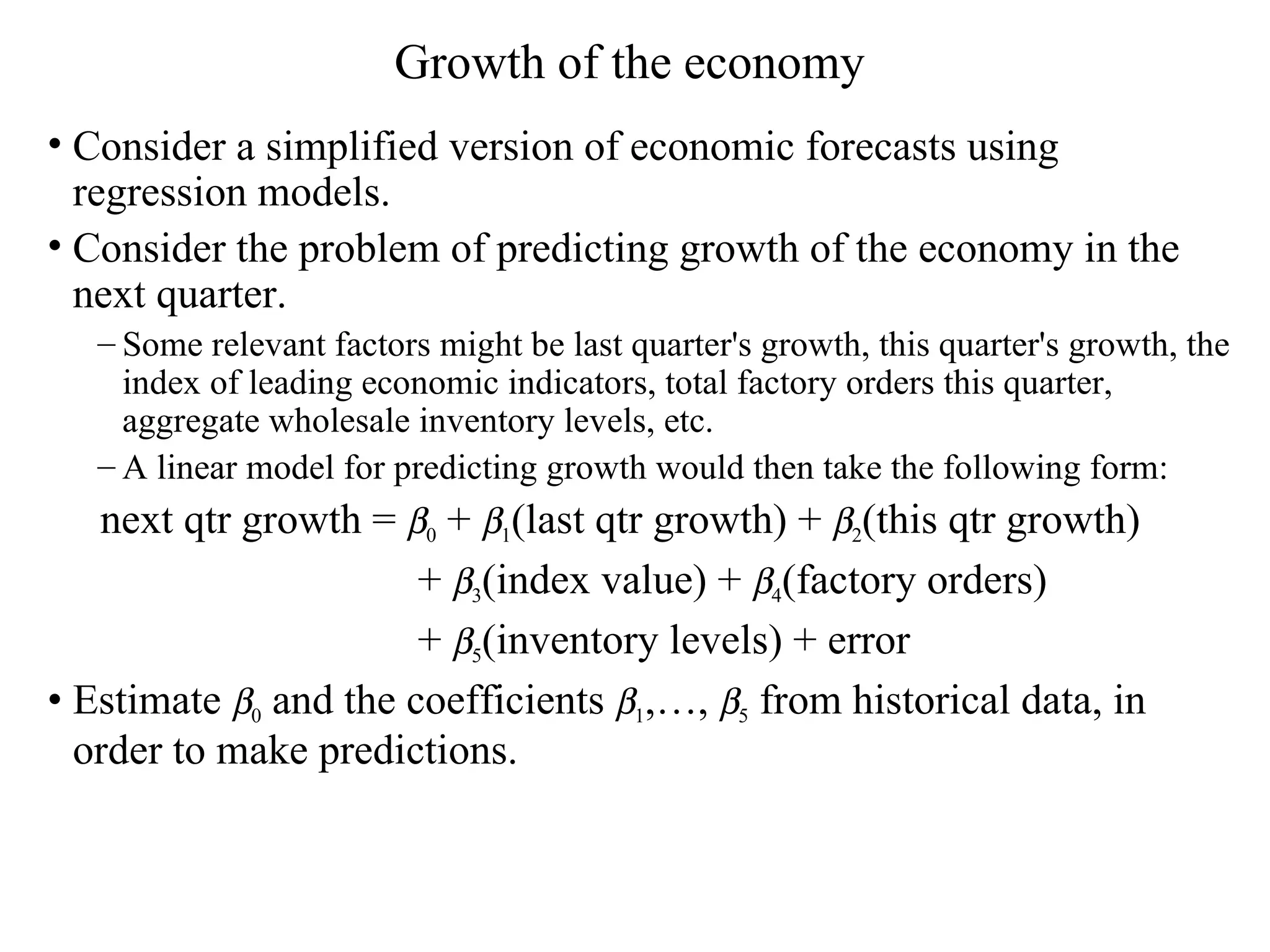 Growth of the economy Consider a simplified version of economic forecasts using regression models.  Consider the problem of predicting growth of the economy in the next quarter.  Some relevant factors might be last quarter's growth, this quarter's growth, the index of leading economic indicators, total factory orders this quarter, aggregate wholesale inventory levels, etc.  A linear model for predicting growth would then take the following form: next qtr growth =   0  +   1 (last qtr growth) +   2 (this qtr growth)  +   3 (index value) +   4 (factory orders)  +   5 (inventory levels) + error Estimate   0  and the coefficients   1 ,…,   5  from historical data, in order to make predictions. 