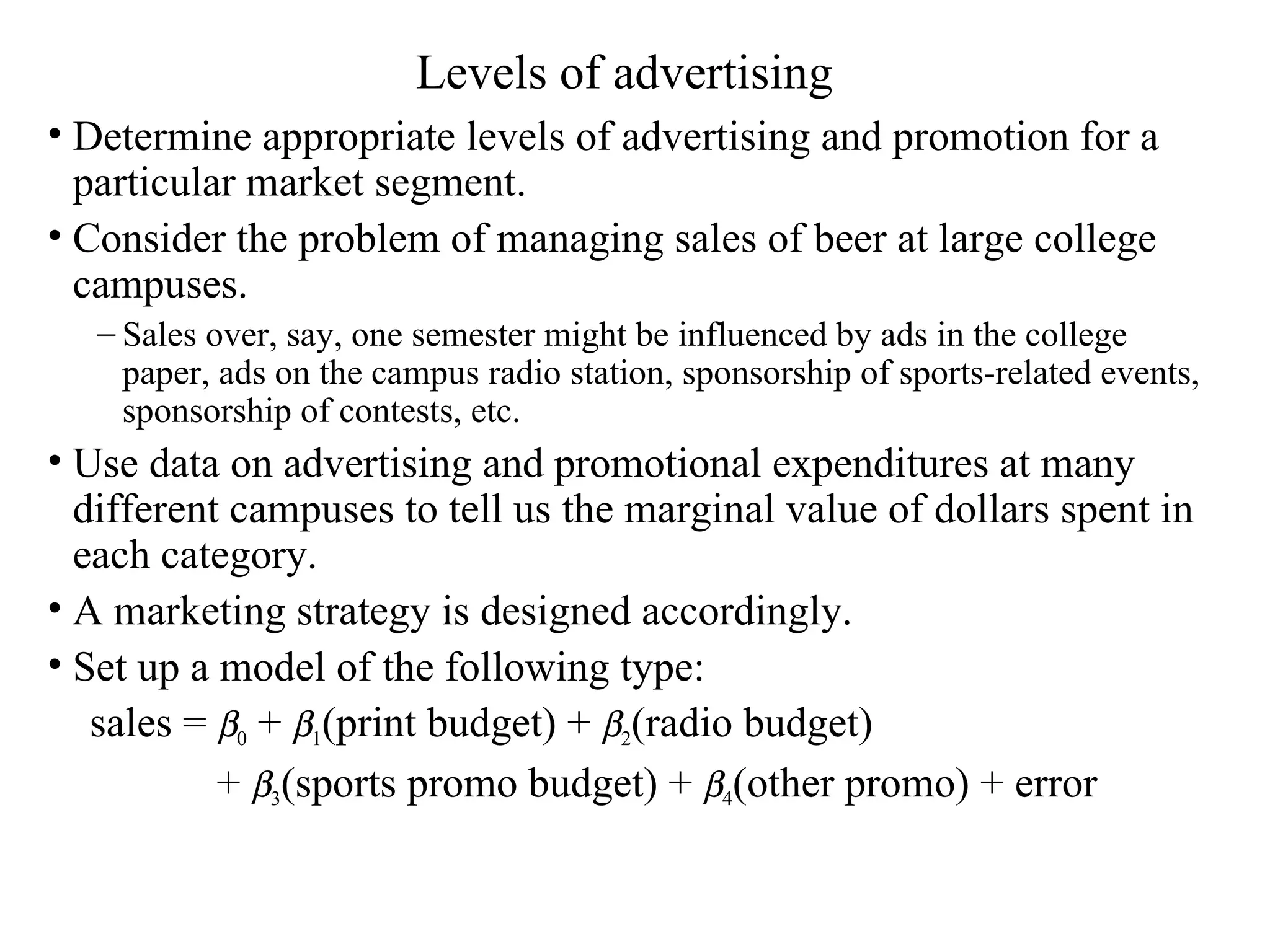 Levels of advertising Determine appropriate levels of advertising and promotion for a particular market segment.  Consider the problem of managing sales of beer at large college campuses.  Sales over, say, one semester might be influenced by ads in the college paper, ads on the campus radio station, sponsorship of sports-related events, sponsorship of contests, etc.  Use data on advertising and promotional expenditures at many different campuses to tell us the marginal value of dollars spent in each category. A marketing strategy is designed accordingly.  Set up a model of the following type: sales =   0  +   1 (print budget) +   2 (radio budget)  +   3 (sports promo budget) +   4 (other promo) + error 