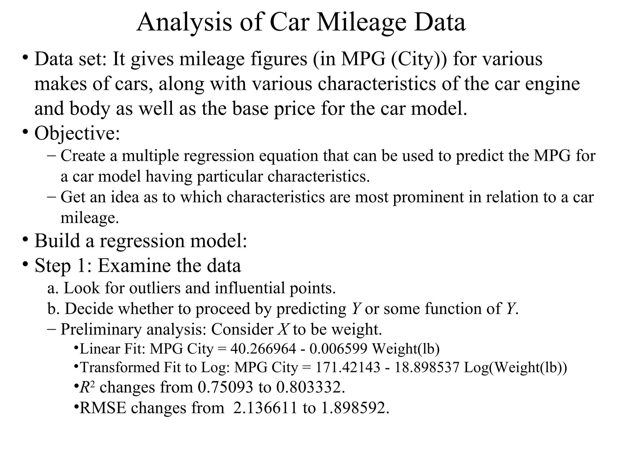 Analysis of Car Mileage Data   Data set: It gives mileage figures (in MPG (City)) for various makes of cars, along with various characteristics of the car engine and body as well as the base price for the car model.  Objective:  Create a multiple regression equation that can be used to predict the MPG for a car model having particular characteristics.  Get an idea as to which characteristics are most prominent in relation to a car mileage.  Build a regression model: Step 1: Examine the data a. Look for outliers and influential points.  b. Decide whether to proceed by predicting  Y  or some function of  Y .  Preliminary analysis: Consider  X  to be weight.  Linear Fit: MPG City = 40.266964 - 0.006599 Weight(lb)  Transformed Fit to Log: MPG City = 171.42143 - 18.898537 Log(Weight(lb)) R 2  changes from 0.75093 to 0.803332. RMSE changes from  2.136611 to 1.898592. 