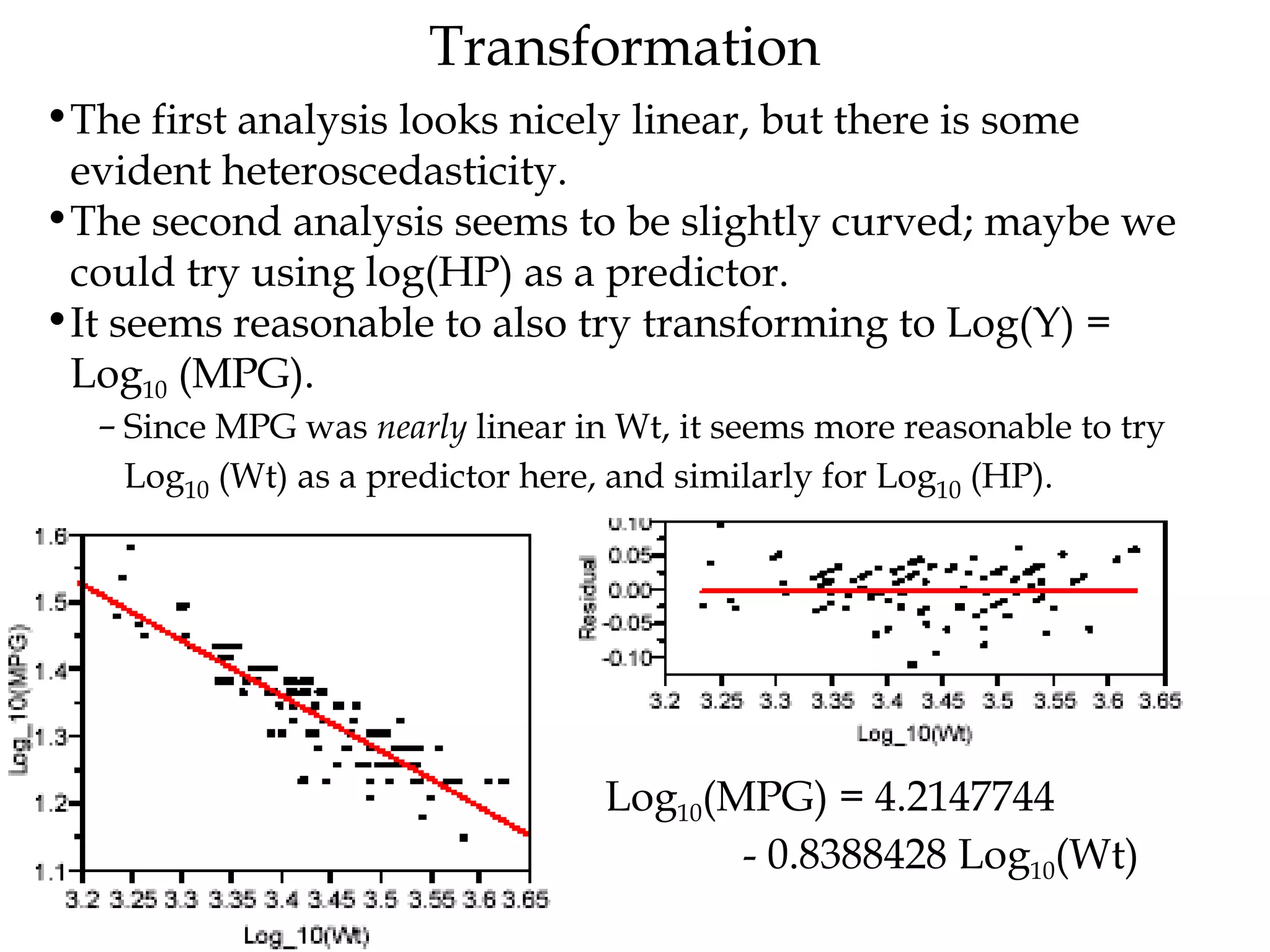 Transformation The first analysis looks nicely linear, but there is some evident heteroscedasticity.  The second analysis seems to be slightly curved; maybe we could try using log(HP) as a predictor.  It seems reasonable to also try transforming to Log(Y) =  Log 10  (MPG).  Since MPG was  nearly  linear in Wt, it seems more reasonable to try Log 10  (Wt) as a predictor here, and similarly for Log 10  (HP).  Log 10 (MPG) = 4.2147744  - 0.8388428 Log 10 (Wt)   