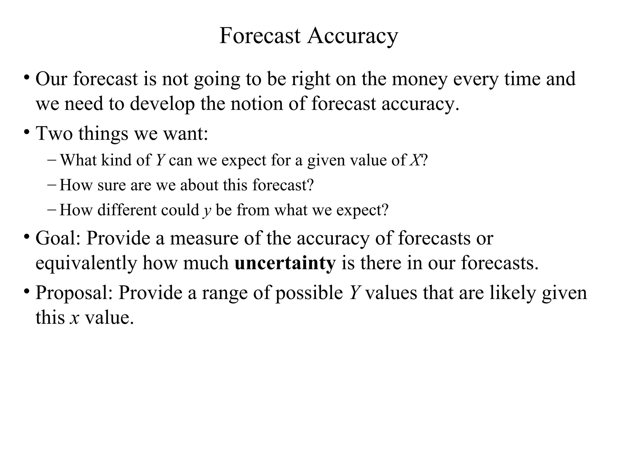 Forecast Accuracy Our forecast is not going to be right on the money every time and we need to develop the notion of forecast accuracy. Two things we want: What kind of  Y  can we expect for a given value of  X ? How sure are we about this forecast?  How different could  y  be from what we expect? Goal: Provide a measure of the accuracy of forecasts or equivalently how much  uncertainty  is there in our forecasts.  Proposal: Provide a range of possible  Y  values that are likely given this  x  value. 
