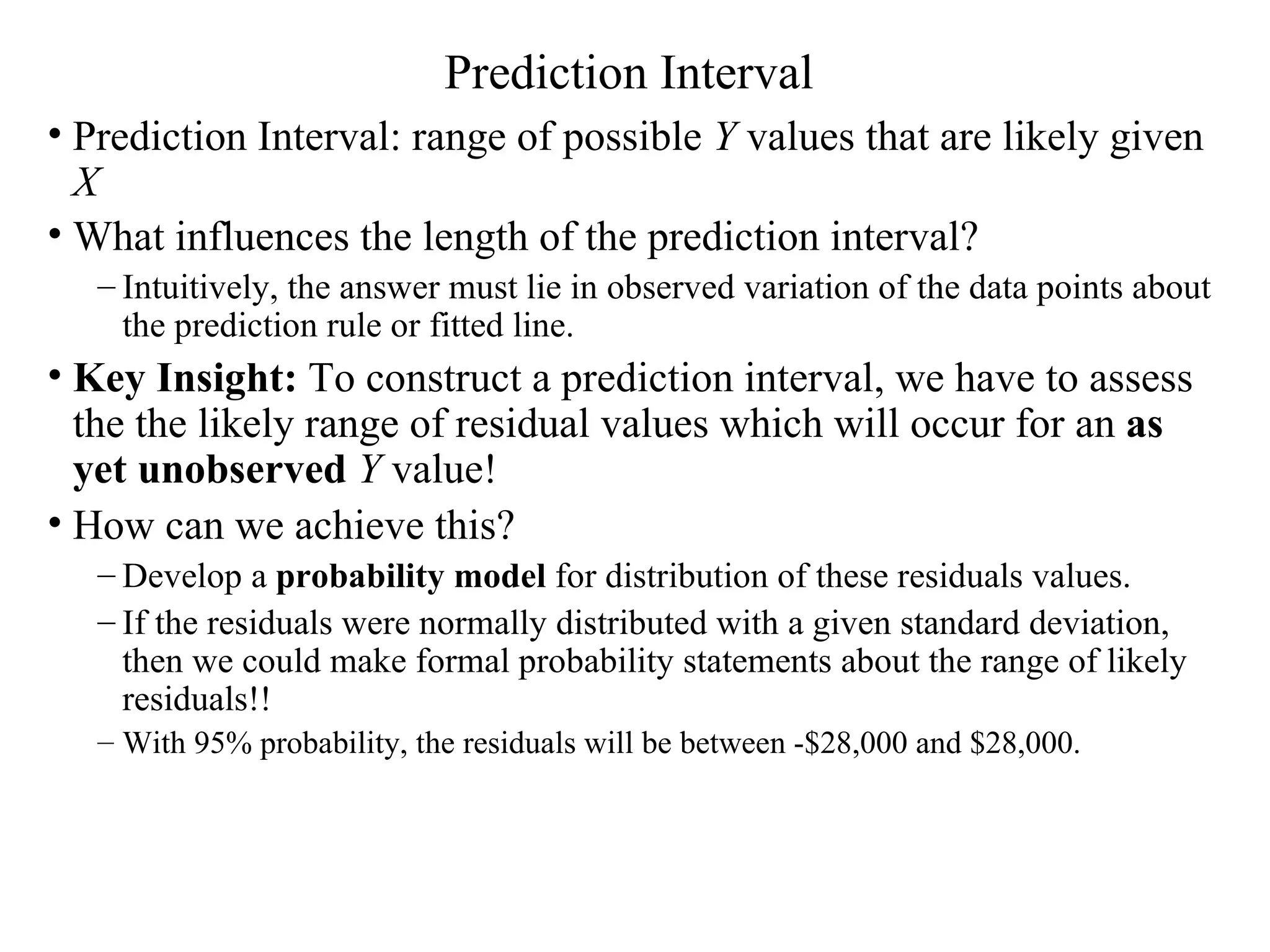 Prediction Interval Prediction Interval: range of possible  Y  values that are likely given  X What influences the length of the prediction interval?   Intuitively, the answer must lie in observed variation of the data points about the prediction rule or fitted line. Key Insight:  To construct a prediction interval, we have to assess the the likely range of residual values which will occur for an  as yet unobserved  Y  value! How can we achieve this?  Develop a  probability model  for distribution of these residuals values.  If the residuals were normally distributed with a given standard deviation, then we could make formal probability statements about the range of likely residuals!!  With 95% probability, the residuals will be between -$28,000 and $28,000. 