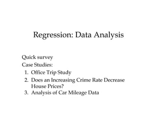 Regression: Data Analysis Quick survey Case Studies: 1.  Office Trip Study 2.  Does an Increasing Crime Rate Decrease House Prices? 3.  Analysis of Car Mileage Data  