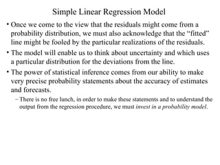Simple Linear Regression Model Once we come to the view that the residuals might come from a probability distribution, we must also acknowledge that the “fitted” line might be fooled by the particular realizations of the residuals. The model will enable us to think about uncertainty and which uses a particular distribution for the deviations from the line. The power of statistical inference comes from our ability to make very precise probability statements about the accuracy of estimates and forecasts.  There is no free lunch, in order to make these statements and to understand the output from the regression procedure, we must  invest in a probability model . 