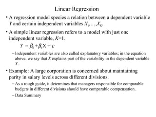 Linear Regression A regression model species a relation between a dependent variable  Y  and certain independent variables  X 1 ,…, X K . A simple linear regression refers to a model with just one independent variable,  K =1.  Y   =   0  +  1 X +   Independent variables are also called explanatory variables; in the equation above, we say that  X  explains part of the variability in the dependent variable  Y  . Example: A large corporation is concerned about maintaining parity in salary levels across different divisions.  As a rough guide, it determines that managers responsible for comparable budgets in different divisions should have comparable compensation.  Data Summary 
