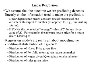 Linear Regression We assume that the outcome we are predicting depends linearly on the information used to make the prediction.  Linear dependence means constant rate of increase of one variable with respect to another (as opposed to, e.g., diminishing returns). E(Y|X) is the population “average” value of  Y  for any given value of  X .  For example, the average house price for a house size = 1,000 sq ft. Regression models are really all about modeling the conditional distribution of  Y  given  X . Distribution of House Price given Size Distribution of Portfolio return given return on market Distribution of wages given IQ or educational attainment Distribution of sales given price 