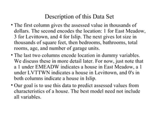 Description of this Data Set The first column gives the assessed value in thousands of dollars. The second encodes the location: 1 for East Meadow, 3 for Levittown, and 4 for Islip. The next gives lot size in thousands of square feet, then bedrooms, bathrooms, total rooms, age, and number of garage units.  The last two columns encode location in dummy variables. We discuss these in more detail later. For now, just note that a 1 under EMEADW indicates a house in East Meadow, a 1 under LVTTWN indicates a house in Levittown, and 0's in both columns indicate a house in Islip. Our goal is to use this data to predict assessed values from characteristics of a house. The best model need not include all variables. 