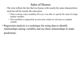 Sales of Houses The error reflects the fact that two houses with exactly the same characteristics need not sell for exactly the same price.   There is always some variability left over, even after we specify the value of a large number variables.  This variability is captured by an error term, which we will treat as a random variable. Regression analysis is a technique for using data to identify relationships among variables and use these relationships to make predictions.   