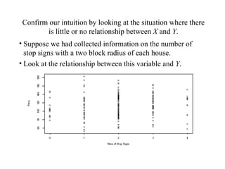 Confirm our intuition by looking at the situation where there is little or no relationship between  X  and  Y . Suppose we had collected information on the number of stop signs with a two block radius of each house. Look at the relationship between this variable and  Y . 
