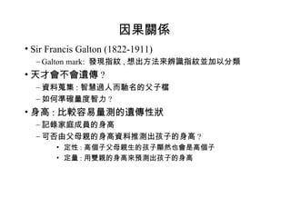 因果關係 Sir Francis Galton (1822-1911) Galton mark:  發現指紋 , 想出方法來辨識指紋並加以分類 天才會不會遺傳 ? 資料蒐集 : 智慧過人而馳名的父子檔 如何準確量度智力 ? 身高 : 比較容易量測的遺傳性狀 記錄家庭成員的身高 可否由父母親的身高資料推測出孩子的身高 ? 定性 : 高個子父母親生的孩子顯然也會是高個子 定量 : 用雙親的身高來預測出孩子的身高 