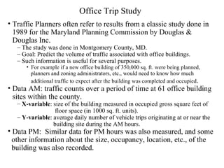 Office Trip Study   Traffic Planners often refer to results from a classic study done in 1989 for the Maryland Planning Commission by Douglas & Douglas Inc.  The study was done in Montgomery County, MD.  Goal: Predict the volume of traffic associated with office buildings. Such information is useful for several purposes.  For example if a new office building of 350,000 sq. ft. were being planned,  planners and zoning administrators, etc., would need to know how much  additional traffic to expect after the building was completed and occupied .  Data AM: traffic counts over a period of time at 61 office building sites within the county.  X-variable : size of the building measured in occupied gross square feet of  floor space (in 1000 sq. ft. units).  Y-variable : average daily number of vehicle trips originating at or near the  building site during the AM hours.  Data PM:  Similar data for PM hours was also measured, and some  other information about the size, occupancy, location, etc., of the  building was also recorded. 