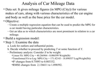 Analysis of Car Mileage Data   Data set: It gives mileage figures (in MPG (City)) for various makes of cars, along with various characteristics of the car engine and body as well as the base price for the car model.  Objective:  Create a multiple regression equation that can be used to predict the MPG for a car model having particular characteristics.  Get an idea as to which characteristics are most prominent in relation to a car mileage.  Build a regression model: Step 1: Examine the data a. Look for outliers and influential points.  b. Decide whether to proceed by predicting  Y  or some function of  Y .  Preliminary analysis: Consider  X  to be weight.  Linear Fit: MPG City = 40.266964 - 0.006599 Weight(lb)  Transformed Fit to Log: MPG City = 171.42143 - 18.898537 Log(Weight(lb)) R 2  changes from 0.75093 to 0.803332. RMSE changes from  2.136611 to 1.898592. 