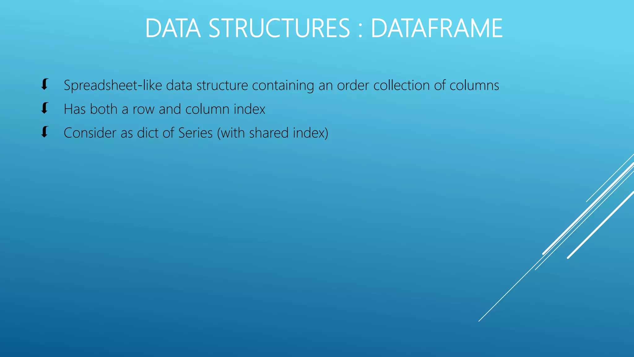 DATA STRUCTURES : DATAFRAME
 Spreadsheet-like data structure containing an order collection of columns
 Has both a row and column index
 Consider as dict of Series (with shared index)
 