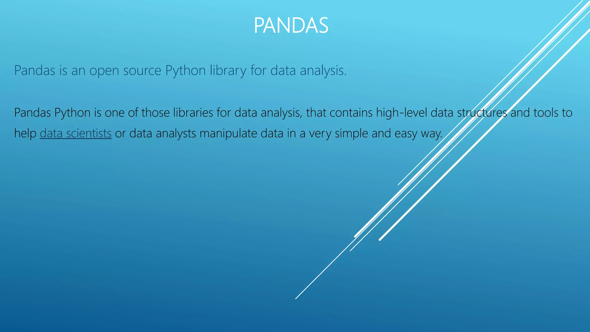 PANDAS
Pandas is an open source Python library for data analysis.
Pandas Python is one of those libraries for data analysis, that contains high-level data structures and tools to
help data scientists or data analysts manipulate data in a very simple and easy way.
 