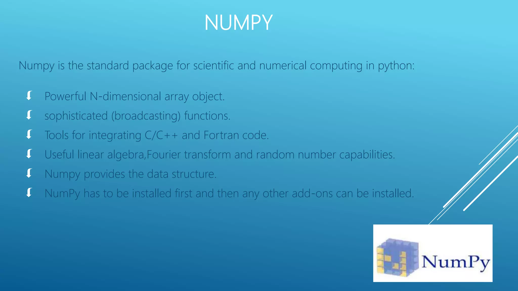 NUMPY
Numpy is the standard package for scientific and numerical computing in python:
 Powerful N-dimensional array object.
 sophisticated (broadcasting) functions.
 Tools for integrating C/C++ and Fortran code.
 Useful linear algebra,Fourier transform and random number capabilities.
 Numpy provides the data structure.
 NumPy has to be installed first and then any other add-ons can be installed.
 