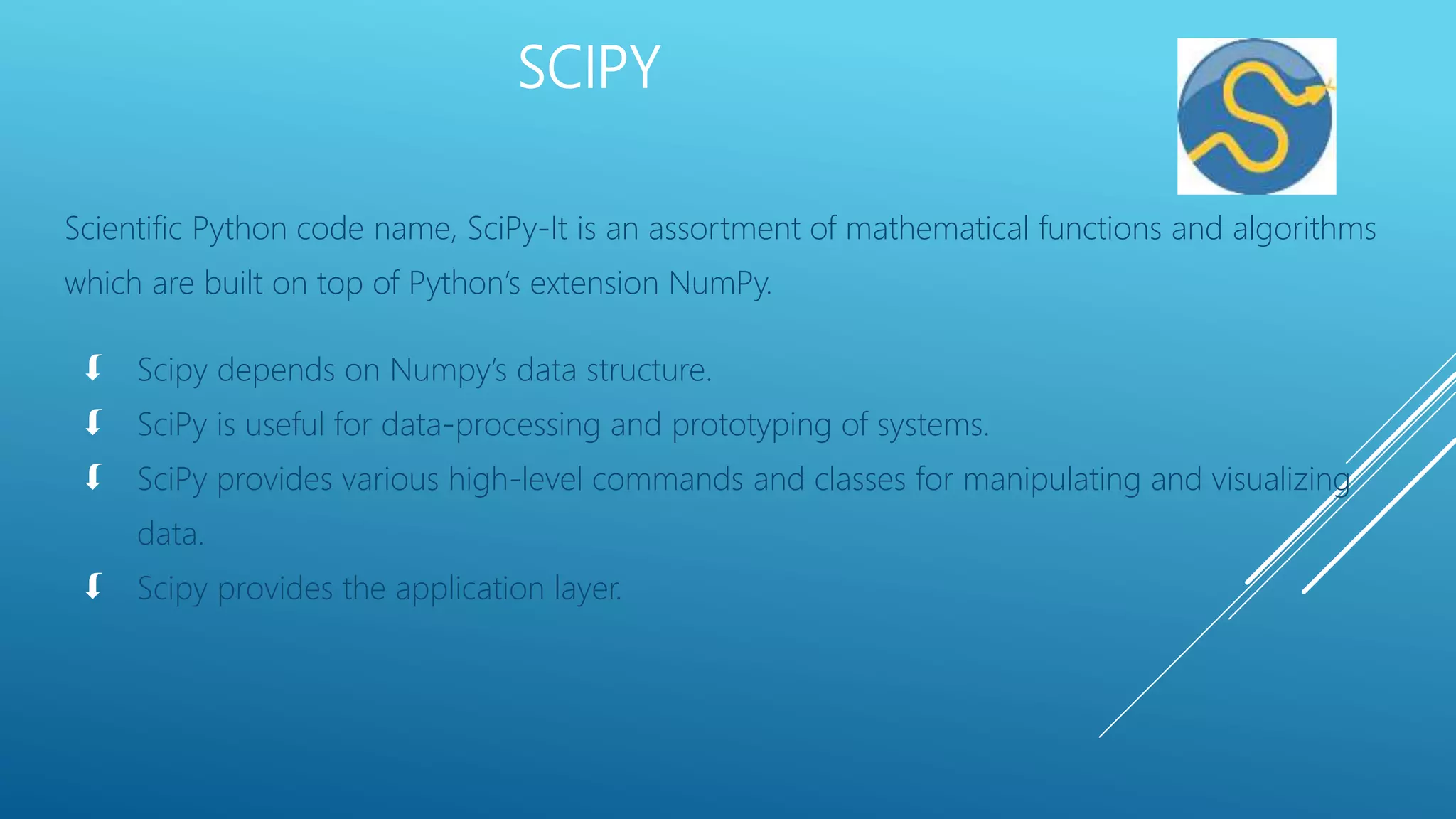 SCIPY
Scientific Python code name, SciPy-It is an assortment of mathematical functions and algorithms
which are built on top of Python’s extension NumPy.
 Scipy depends on Numpy’s data structure.
 SciPy is useful for data-processing and prototyping of systems.
 SciPy provides various high-level commands and classes for manipulating and visualizing
data.
 Scipy provides the application layer.
 