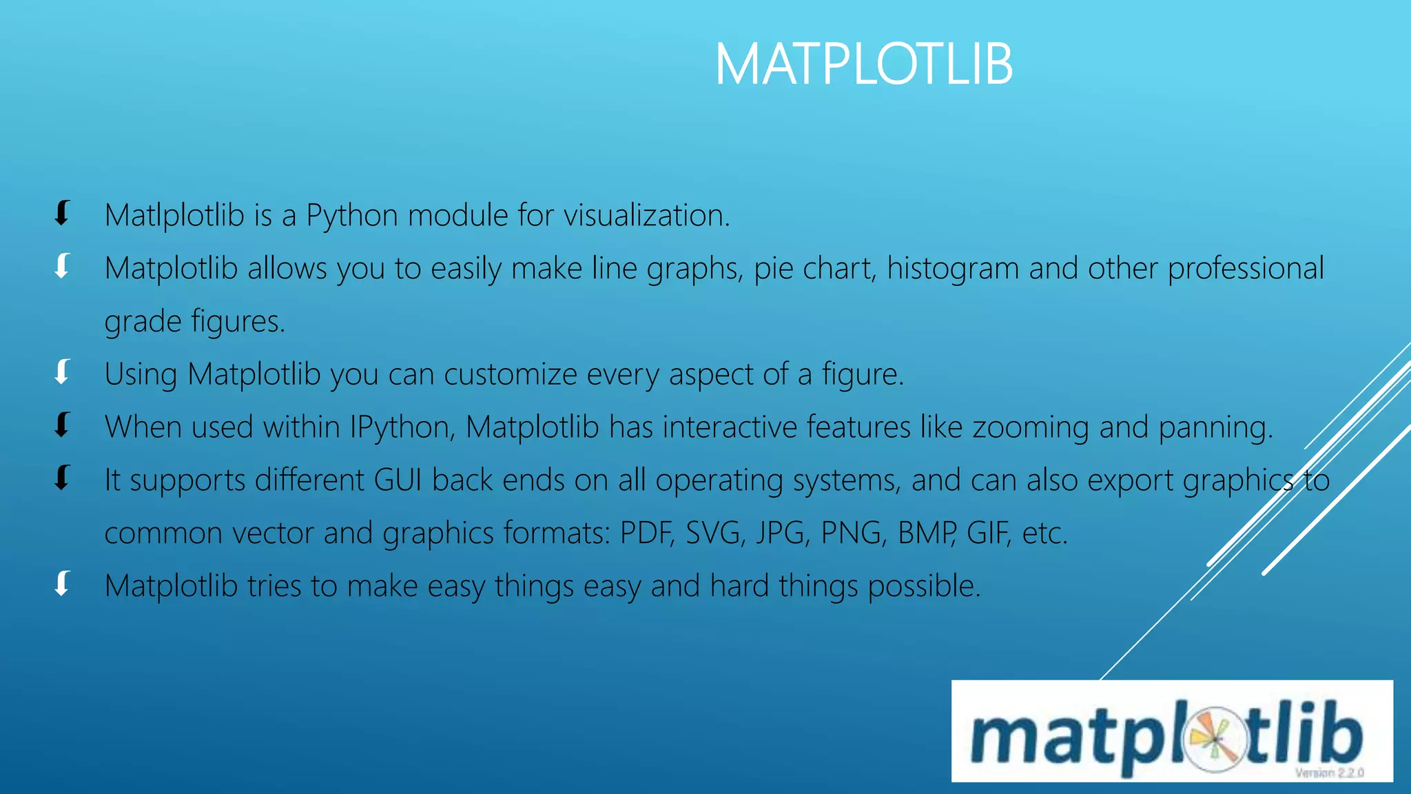 MATPLOTLIB
 Matlplotlib is a Python module for visualization.
 Matplotlib allows you to easily make line graphs, pie chart, histogram and other professional
grade figures.
 Using Matplotlib you can customize every aspect of a figure.
 When used within IPython, Matplotlib has interactive features like zooming and panning.
 It supports different GUI back ends on all operating systems, and can also export graphics to
common vector and graphics formats: PDF, SVG, JPG, PNG, BMP, GIF, etc.
 Matplotlib tries to make easy things easy and hard things possible.
 