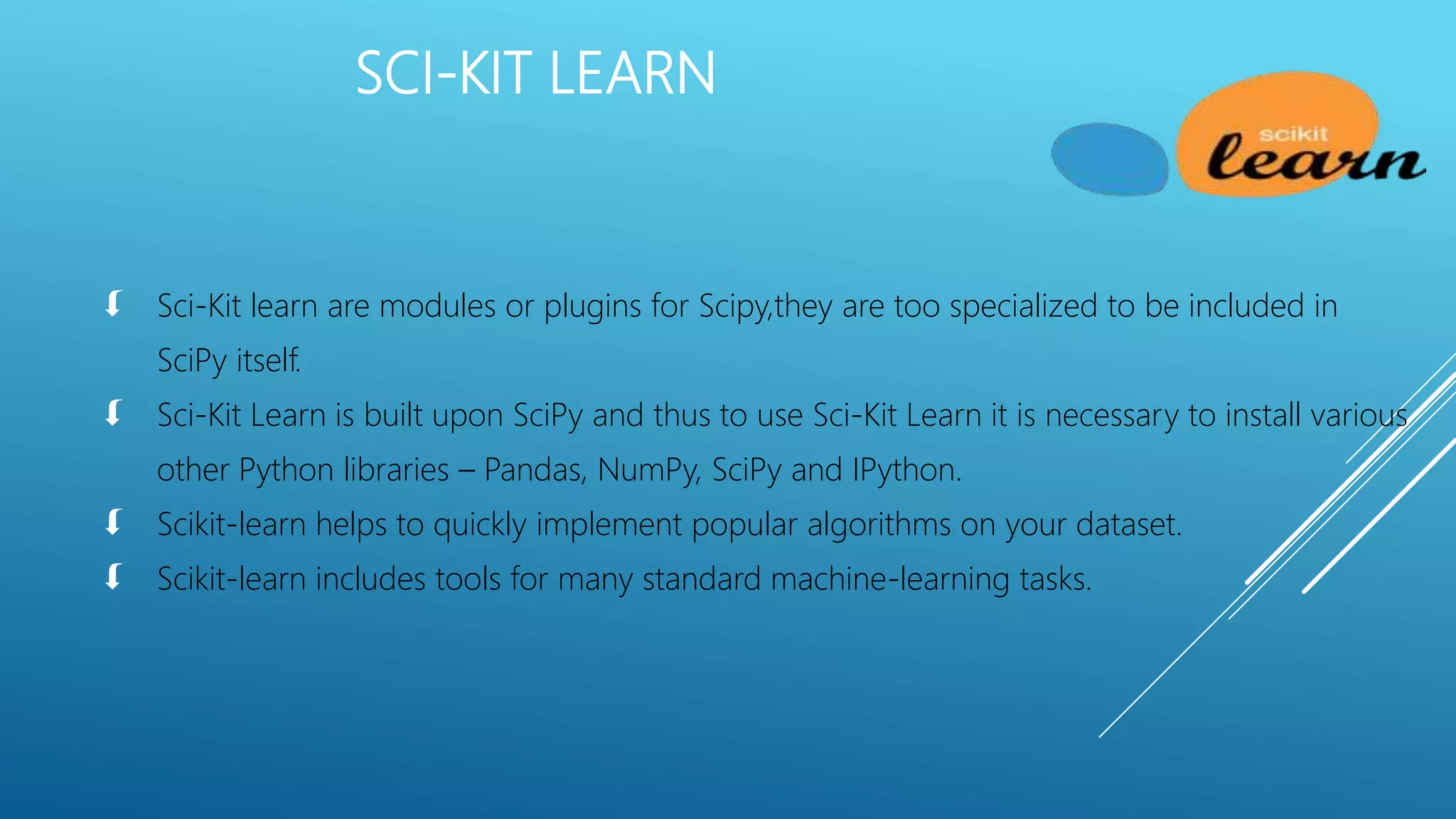  Sci-Kit learn are modules or plugins for Scipy,they are too specialized to be included in
SciPy itself.
 Sci-Kit Learn is built upon SciPy and thus to use Sci-Kit Learn it is necessary to install various
other Python libraries – Pandas, NumPy, SciPy and IPython.
 Scikit-learn helps to quickly implement popular algorithms on your dataset.
 Scikit-learn includes tools for many standard machine-learning tasks.
SCI-KIT LEARN
 
