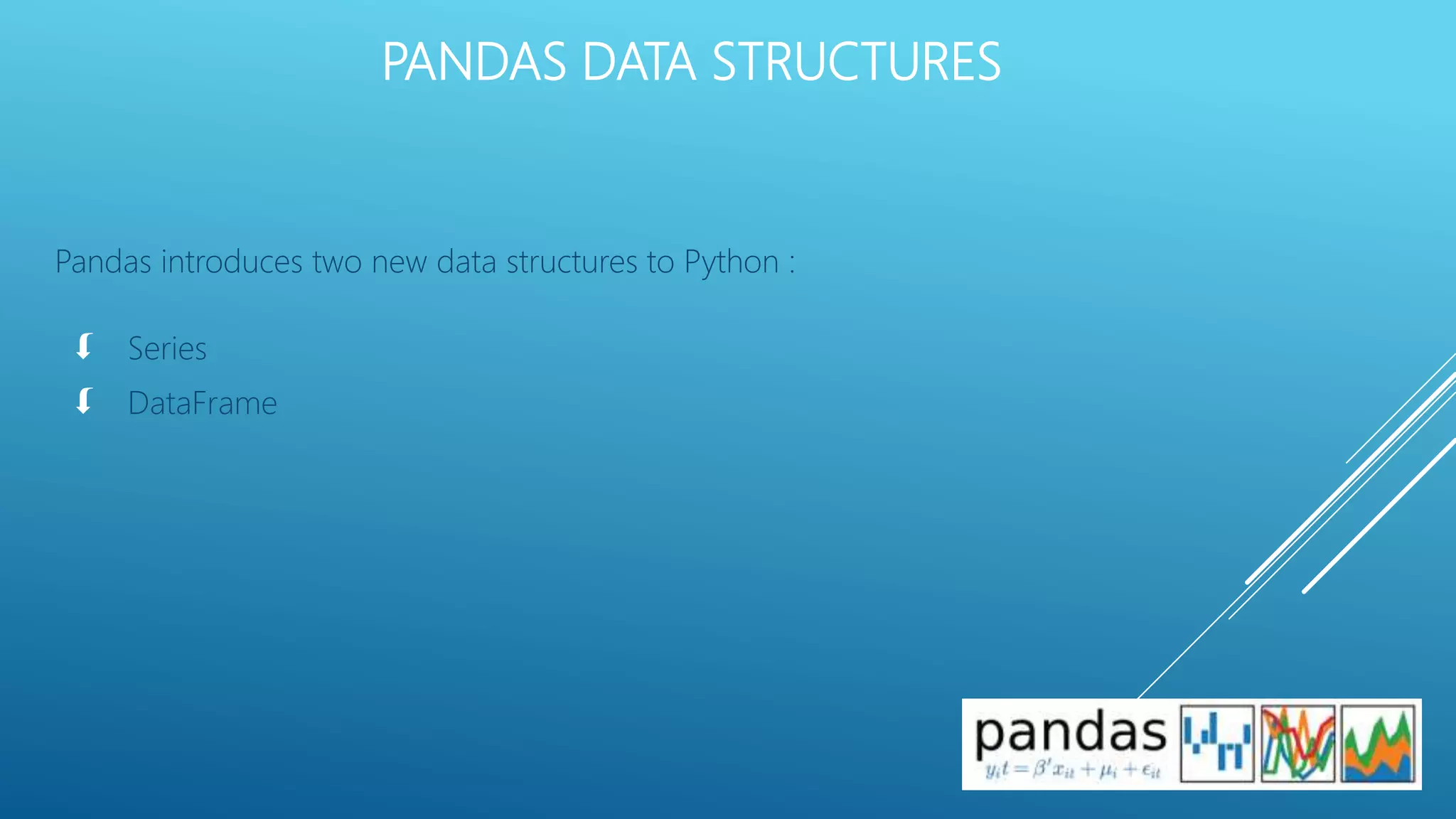 PANDAS DATA STRUCTURES
Pandas introduces two new data structures to Python :
 Series
 DataFrame
 
