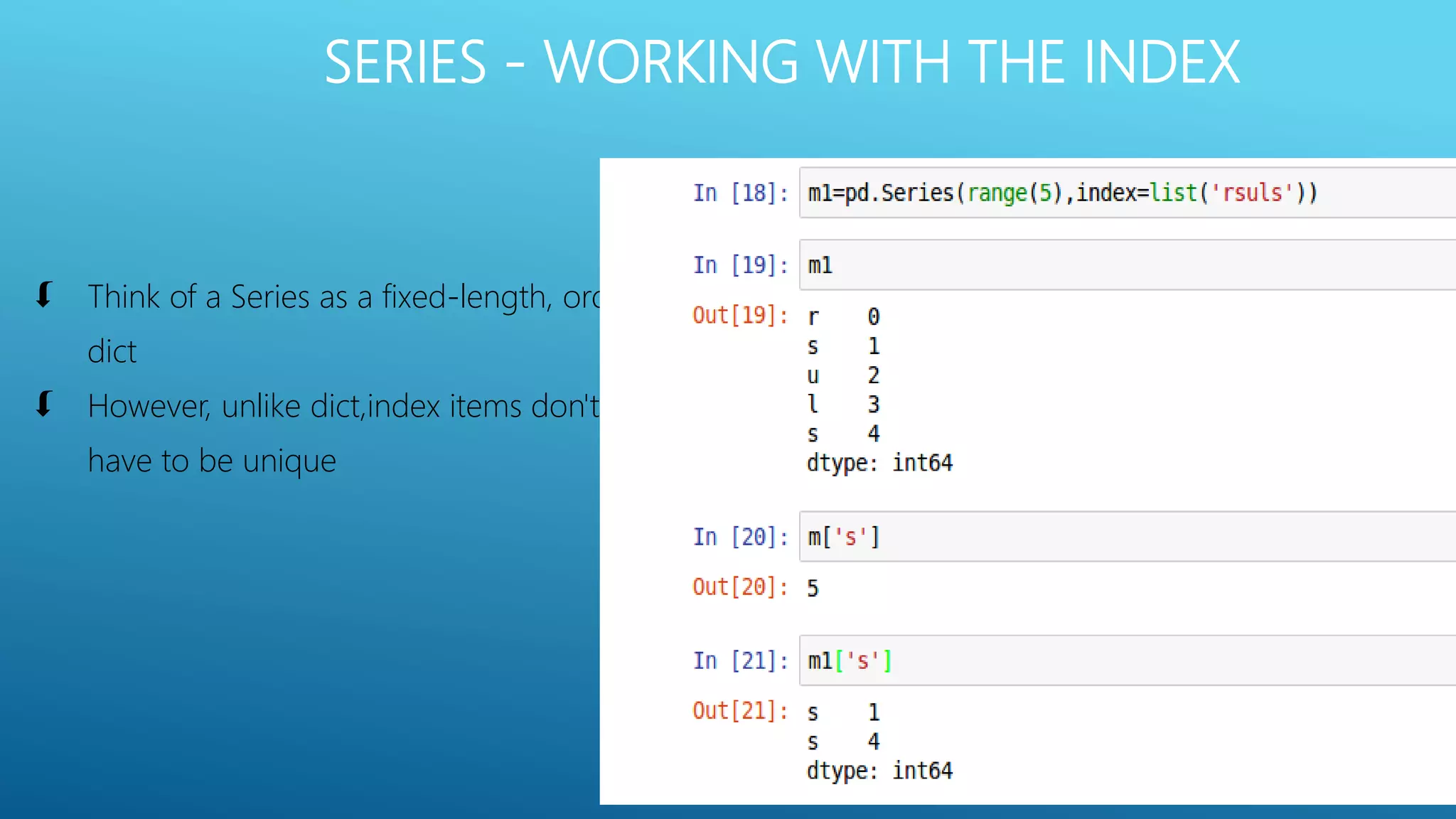 SERIES - WORKING WITH THE INDEX
 Think of a Series as a fixed-length, order
dict
 However, unlike dict,index items don't
have to be unique
 