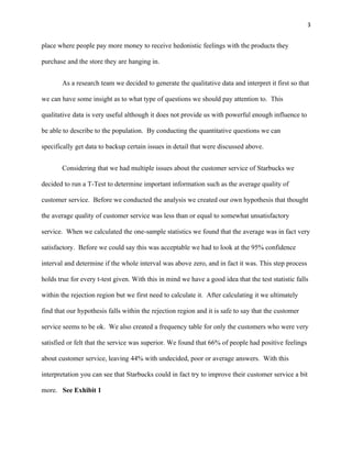 3


place where people pay more money to receive hedonistic feelings with the products they

purchase and the store they are hanging in.


       As a research team we decided to generate the qualitative data and interpret it first so that

we can have some insight as to what type of questions we should pay attention to. This

qualitative data is very useful although it does not provide us with powerful enough influence to

be able to describe to the population. By conducting the quantitative questions we can

specifically get data to backup certain issues in detail that were discussed above.


       Considering that we had multiple issues about the customer service of Starbucks we

decided to run a T-Test to determine important information such as the average quality of

customer service. Before we conducted the analysis we created our own hypothesis that thought

the average quality of customer service was less than or equal to somewhat unsatisfactory

service. When we calculated the one-sample statistics we found that the average was in fact very

satisfactory. Before we could say this was acceptable we had to look at the 95% confidence

interval and determine if the whole interval was above zero, and in fact it was. This step process

holds true for every t-test given. With this in mind we have a good idea that the test statistic falls

within the rejection region but we first need to calculate it. After calculating it we ultimately

find that our hypothesis falls within the rejection region and it is safe to say that the customer

service seems to be ok. We also created a frequency table for only the customers who were very

satisfied or felt that the service was superior. We found that 66% of people had positive feelings

about customer service, leaving 44% with undecided, poor or average answers. With this

interpretation you can see that Starbucks could in fact try to improve their customer service a bit

more. See Exhibit 1
 