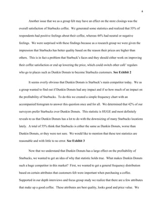 4


       Another issue that we as a group felt may have an effect on the store closings was the

overall satisfaction of Starbucks coffee. We generated some statistics and realized that 55% of

respondents had positive feelings about their coffee, whereas 44% had neutral or negative

feelings. We were surprised with these findings because as a research group we were given the

impression that Starbucks has better quality based on the reason their prices are higher than

others. This is in fact a problem that Starbuck’s faces and they should either work on improving

their coffee satisfaction or end up lowering the price, which could switch other café’ regulars

who go to places such as Dunkin Donuts to become Starbucks customers. See Exhibit 2


       It seems overly obvious that Dunkin Donuts is Starbuck’s main competitor today. We as

a group wanted to find out if Dunkin Donuts had any impact and if so how much of an impact on

the profitability of Starbucks. To do this we created a simple frequency chart with an

accompanied histogram to answer this question once and for all. We determined that 42% of our

surveyors prefer Starbucks over Dunkin Donuts. This statistic is HUGE and most definitely

reveals to us that Dunkin Donuts has a lot to do with the downsizing of many Starbucks locations

lately. A total of 55% think that Starbucks is either the same as Dunkin Donuts, worse than

Dunkin Donuts, or they were not sure. We would like to mention that these test statistics are

reasonable and with little to no error. See Exhibit 3


       Now that we understand that Dunkin Donuts has a large effect on the profitability of

Starbucks, we wanted to get an idea of why that statistic holds true. What makes Dunkin Donuts

such a huge competitor in this market? First, we wanted to get a general frequency distribution

based on certain attributes that customers felt were important when purchasing a coffee.

Supported in our depth interviews and focus group study we realize that there are a few attributes

that make up a good coffee. These attributes are best quality, looks good and price value. We
 