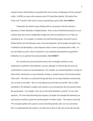 5


wanted to know which attribute was preferred the most in terms of importance for the customer’s

coffee. In SPSS we came to the conclusion that 55% prefer Best Quality, 28% prefer Price

Value, and 7% prefer Looks when it comes to purchasing a good coffee. See Exhibit 4


       Technically this statistic means nothing until we can group it with the customer’s

preference of either Starbucks or Dunkin Donuts. Once we have found both preferences we can

combine them and create an independent sample tests and cross tabulation to see if they are

correlated or not. For example, we created a test and found that people who prefer to go to

Dunkin Donuts also feel that price value is the most important, and for people who prefer to go

to Starbucks feel that Quality is most important when it comes to purchasing their coffee. As

you can finally see, price value of customers is very important and should be recognized by

Starbucks to try to generate lower priced products. See Exhibit 5


       We currently have processed all the factors that we thought would have some

implications or problems with Starbucks’s success, although we still feel that one more test

would suffice to ensure our recommendations. For example, our research hypothesis was that we

believed the reasoning for so many Starbucks closings is mainly because of the location density

of the café’s. We believe as a Research Group that there are too many Starbucks locations that

are too close to each other. They are only taking away from their own profits. This is called

cannibalism. We decided to conduct some analysis on several questions that were posted within

the questionnaire. For example, “How do you feel about Starbucks Location”? Is one of the

questions. We sense that determining the frequency of people who thought that Starbucks was

inconvenient would be a good start and benchmark for further studies. The statistics show that

74% of people replied with a positive answer describing that the café’s are very convenient.

Now we understand that this statistic is not false but we have to take into account the fact that
 