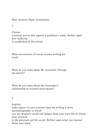 Data Analysis Paper Instructions
1.
Choose
a journal article that reports a qualitative study. Reflect upon
how authority
is established in the article.
·
What conventions of social science writing are
used?
·
What do you learn about the researcher through
the article?
·
What do you learn about the researcher’s
relationship to research participants?
2.
Explore
some aspect of your research topic by writing a short
autoethnography in which
you use dramatic recall and images from your own life to situate
your research
in the personal and the social. Reflect upon what you learned
about your topic
 