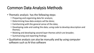 Common Data Analysis Methods
• Thematic analysis has the following steps:
• Preparing and organizing data for analysis;
• Determining how data analysis will be done;
• Familiarizing with the general sense of the data;
• Developing code and coding the data; using code to develop description and
themes;
• Relating and developing second layer themes which are broader;
• Summarizing and reporting findings
• Qualitative analysis can also be manually and by using computer
software such as N-Vivo software
 