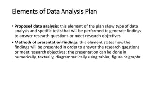 Elements of Data Analysis Plan
• Proposed data analysis: this element of the plan show type of data
analysis and specific tests that will be performed to generate findings
to answer research questions or meet research objectives
• Methods of presentation findings: this element states how the
findings will be presented in order to answer the research questions
or meet research objectives; the presentation can be done in
numerically, textually, diagrammatically using tables, figure or graphs.
 