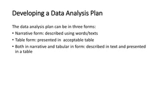 Developing a Data Analysis Plan
The data analysis plan can be in three forms:
• Narrative form: described using words/texts
• Table form: presented in acceptable table
• Both in narrative and tabular in form: described in text and presented
in a table
 