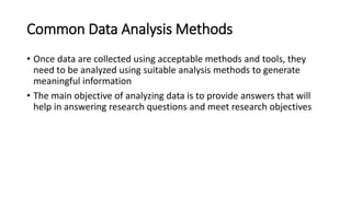 Common Data Analysis Methods
• Once data are collected using acceptable methods and tools, they
need to be analyzed using suitable analysis methods to generate
meaningful information
• The main objective of analyzing data is to provide answers that will
help in answering research questions and meet research objectives
 