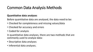 Common Data Analysis Methods
Quantitative data analyses
Before quantitative data are analysed, the data need to be:
• Checked for completeness and missing values/data
• Checked for accuracy and errors
• Coded for analysis
In quantitative data analyses, there are two methods that are
commonly used to analyse data:
• Descriptive data analyses
• Inferential data analyses.
 