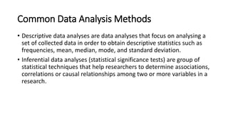 Common Data Analysis Methods
• Descriptive data analyses are data analyses that focus on analysing a
set of collected data in order to obtain descriptive statistics such as
frequencies, mean, median, mode, and standard deviation.
• Inferential data analyses (statistical significance tests) are group of
statistical techniques that help researchers to determine associations,
correlations or causal relationships among two or more variables in a
research.
 