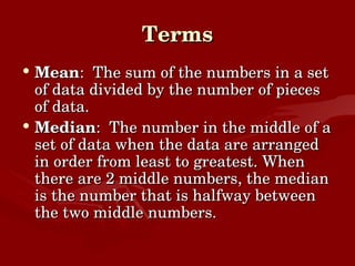 Terms Mean :  The sum of the numbers in a set of data divided by the number of pieces of data. Median :  The number in the middle of a set of data when the data are arranged in order from least to greatest. When there are 2 middle numbers, the median is the number that is halfway between the two middle numbers. 