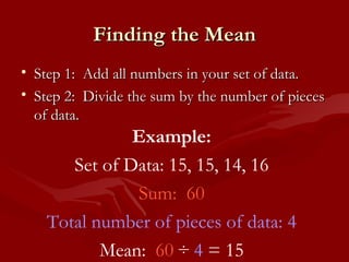 Finding the Mean Step 1:  Add all numbers in your set of data. Step 2:  Divide the sum by the number of pieces of data. Example: Set of Data: 15, 15, 14, 16 Sum:  60 Total number of pieces of data: 4 Mean:  60  ÷  4  = 15 