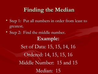 Finding the Median Step 1:  Put all numbers in order from least to greatest. Step 2:  Find the middle number. Example: Set of Data: 15, 15, 14, 16 Ordered: 14, 15, 15, 16 Middle Number:  15 and 15 Median:  15 
