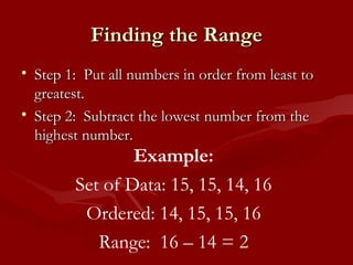 Finding the Range Step 1:  Put all numbers in order from least to greatest. Step 2:  Subtract the lowest number from the highest number. Example: Set of Data: 15, 15, 14, 16 Ordered: 14, 15, 15, 16 Range:  16 – 14 = 2 