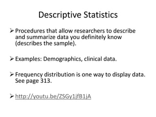 Descriptive Statistics
Procedures that allow researchers to describe
and summarize data you definitely know
(describes the sample).
Examples: Demographics, clinical data.
Frequency distribution is one way to display data.
See page 313.
http://youtu.be/ZSGy1jfB1jA
 