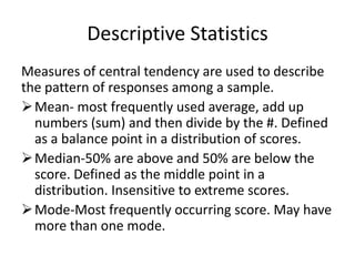 Descriptive Statistics
Measures of central tendency are used to describe
the pattern of responses among a sample.
Mean- most frequently used average, add up
numbers (sum) and then divide by the #. Defined
as a balance point in a distribution of scores.
Median-50% are above and 50% are below the
score. Defined as the middle point in a
distribution. Insensitive to extreme scores.
Mode-Most frequently occurring score. May have
more than one mode.
 