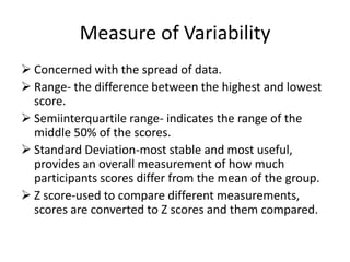 Measure of Variability
 Concerned with the spread of data.
 Range- the difference between the highest and lowest
score.
 Semiinterquartile range- indicates the range of the
middle 50% of the scores.
 Standard Deviation-most stable and most useful,
provides an overall measurement of how much
participants scores differ from the mean of the group.
 Z score-used to compare different measurements,
scores are converted to Z scores and them compared.
 