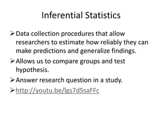 Inferential Statistics
Data collection procedures that allow
researchers to estimate how reliably they can
make predictions and generalize findings.
Allows us to compare groups and test
hypothesis.
Answer research question in a study.
http://youtu.be/lgs7d5saFFc
 