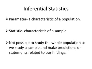Inferential Statistics
Parameter- a characteristic of a population.
Statistic- characteristic of a sample.
Not possible to study the whole population so
we study a sample and make predictions or
statements related to our findings.
 