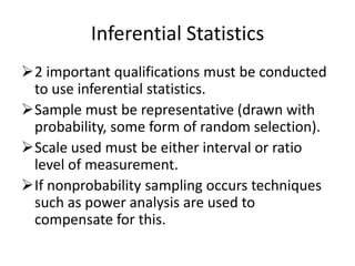 Inferential Statistics
2 important qualifications must be conducted
to use inferential statistics.
Sample must be representative (drawn with
probability, some form of random selection).
Scale used must be either interval or ratio
level of measurement.
If nonprobability sampling occurs techniques
such as power analysis are used to
compensate for this.
 