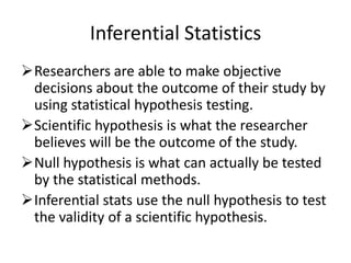 Inferential Statistics
Researchers are able to make objective
decisions about the outcome of their study by
using statistical hypothesis testing.
Scientific hypothesis is what the researcher
believes will be the outcome of the study.
Null hypothesis is what can actually be tested
by the statistical methods.
Inferential stats use the null hypothesis to test
the validity of a scientific hypothesis.
 