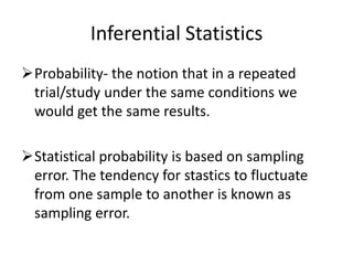 Inferential Statistics
Probability- the notion that in a repeated
trial/study under the same conditions we
would get the same results.
Statistical probability is based on sampling
error. The tendency for stastics to fluctuate
from one sample to another is known as
sampling error.
 