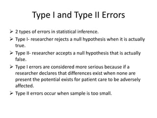 Type I and Type II Errors
 2 types of errors in statistical inference.
 Type I- researcher rejects a null hypothesis when it is actually
true.
 Type II- researcher accepts a null hypothesis that is actually
false.
 Type I errors are considered more serious because if a
researcher declares that differences exist when none are
present the potential exists for patient care to be adversely
affected.
 Type II errors occur when sample is too small.
 