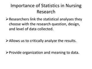 Importance of Statistics in Nursing
Research
Researchers link the statistical analyses they
choose with the research question, design,
and level of data collected.
Allows us to critically analyze the results.
Provide organization and meaning to data.
 