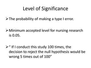 Level of Significance
The probability of making a type I error.
Minimum accepted level for nursing research
is 0.05.
“ If I conduct this study 100 times, the
decision to reject the null hypothesis would be
wrong 5 times out of 100”
 