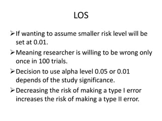LOS
If wanting to assume smaller risk level will be
set at 0.01.
Meaning researcher is willing to be wrong only
once in 100 trials.
Decision to use alpha level 0.05 or 0.01
depends of the study significance.
Decreasing the risk of making a type I error
increases the risk of making a type II error.
 